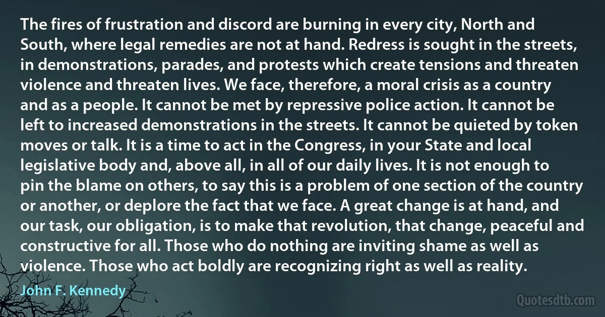 The fires of frustration and discord are burning in every city, North and South, where legal remedies are not at hand. Redress is sought in the streets, in demonstrations, parades, and protests which create tensions and threaten violence and threaten lives. We face, therefore, a moral crisis as a country and as a people. It cannot be met by repressive police action. It cannot be left to increased demonstrations in the streets. It cannot be quieted by token moves or talk. It is a time to act in the Congress, in your State and local legislative body and, above all, in all of our daily lives. It is not enough to pin the blame on others, to say this is a problem of one section of the country or another, or deplore the fact that we face. A great change is at hand, and our task, our obligation, is to make that revolution, that change, peaceful and constructive for all. Those who do nothing are inviting shame as well as violence. Those who act boldly are recognizing right as well as reality. (John F. Kennedy)