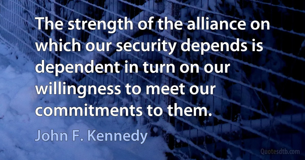 The strength of the alliance on which our security depends is dependent in turn on our willingness to meet our commitments to them. (John F. Kennedy)