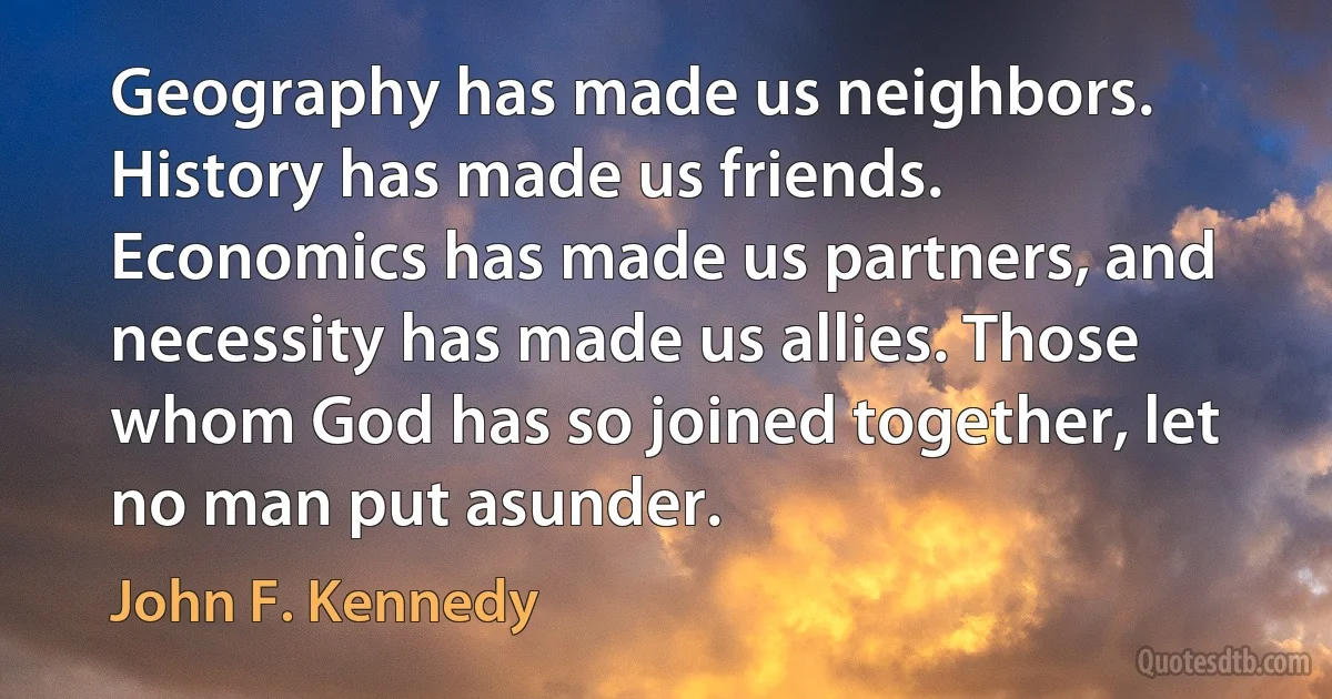 Geography has made us neighbors. History has made us friends. Economics has made us partners, and necessity has made us allies. Those whom God has so joined together, let no man put asunder. (John F. Kennedy)