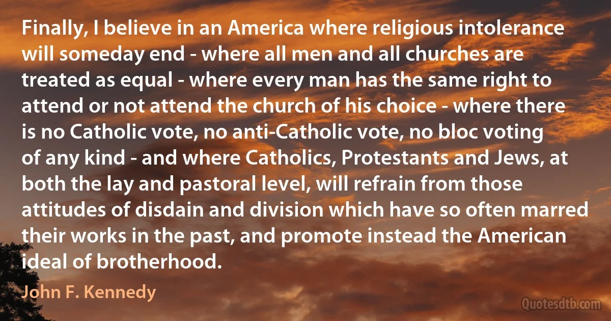 Finally, I believe in an America where religious intolerance will someday end - where all men and all churches are treated as equal - where every man has the same right to attend or not attend the church of his choice - where there is no Catholic vote, no anti-Catholic vote, no bloc voting of any kind - and where Catholics, Protestants and Jews, at both the lay and pastoral level, will refrain from those attitudes of disdain and division which have so often marred their works in the past, and promote instead the American ideal of brotherhood. (John F. Kennedy)