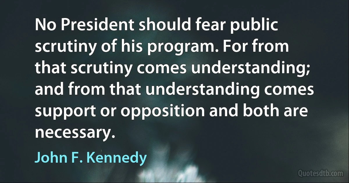 No President should fear public scrutiny of his program. For from that scrutiny comes understanding; and from that understanding comes support or opposition and both are necessary. (John F. Kennedy)