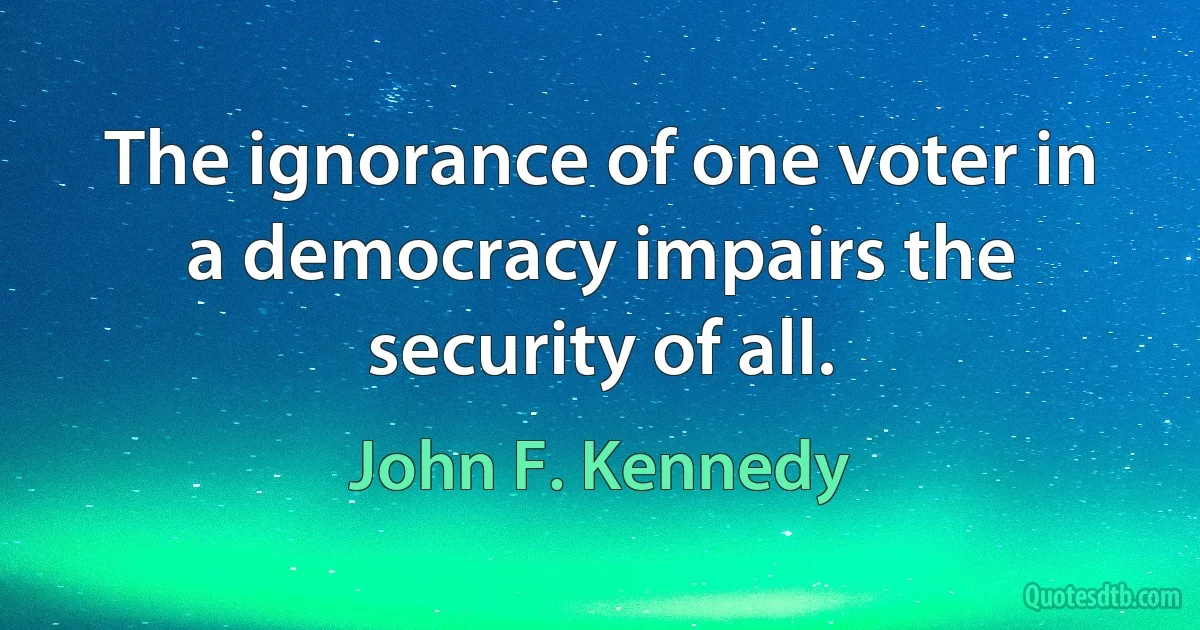 The ignorance of one voter in a democracy impairs the security of all. (John F. Kennedy)