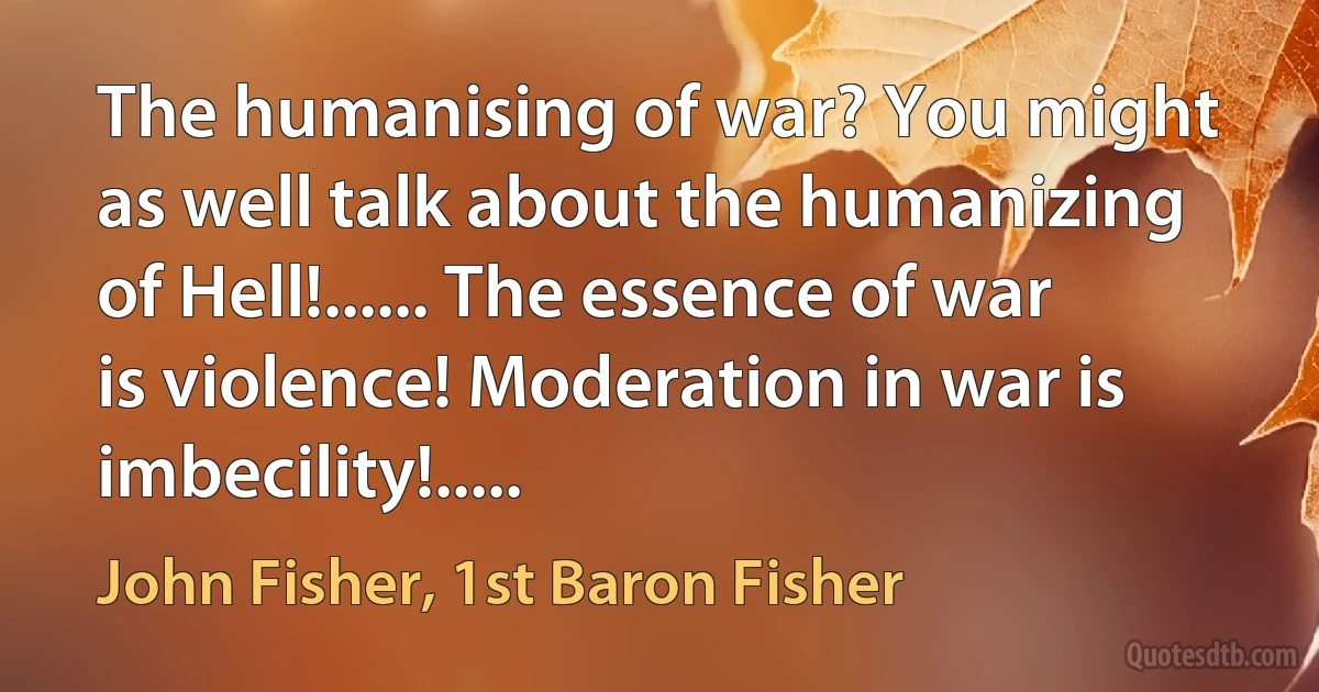 The humanising of war? You might as well talk about the humanizing of Hell!...... The essence of war is violence! Moderation in war is imbecility!..... (John Fisher, 1st Baron Fisher)