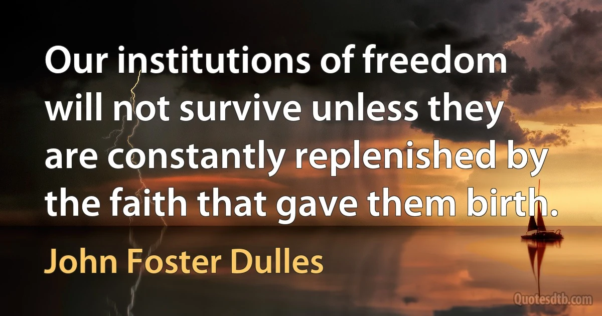 Our institutions of freedom will not survive unless they are constantly replenished by the faith that gave them birth. (John Foster Dulles)