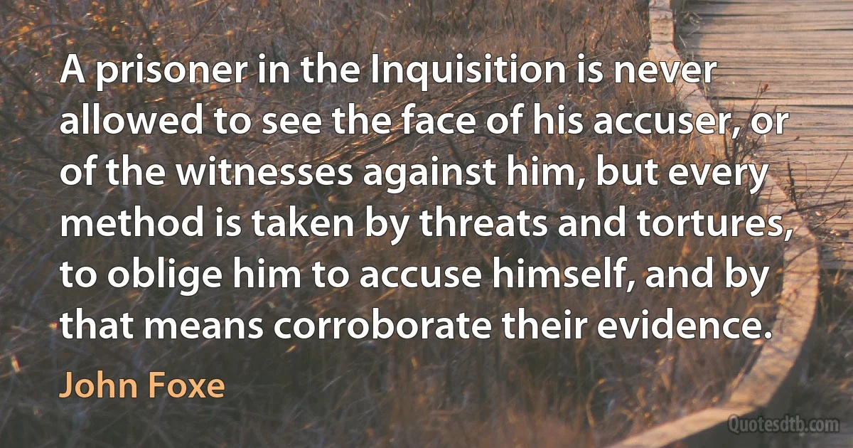 A prisoner in the Inquisition is never allowed to see the face of his accuser, or of the witnesses against him, but every method is taken by threats and tortures, to oblige him to accuse himself, and by that means corroborate their evidence. (John Foxe)