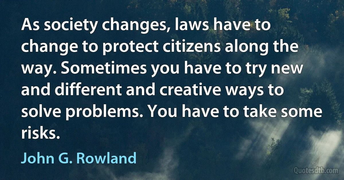 As society changes, laws have to change to protect citizens along the way. Sometimes you have to try new and different and creative ways to solve problems. You have to take some risks. (John G. Rowland)