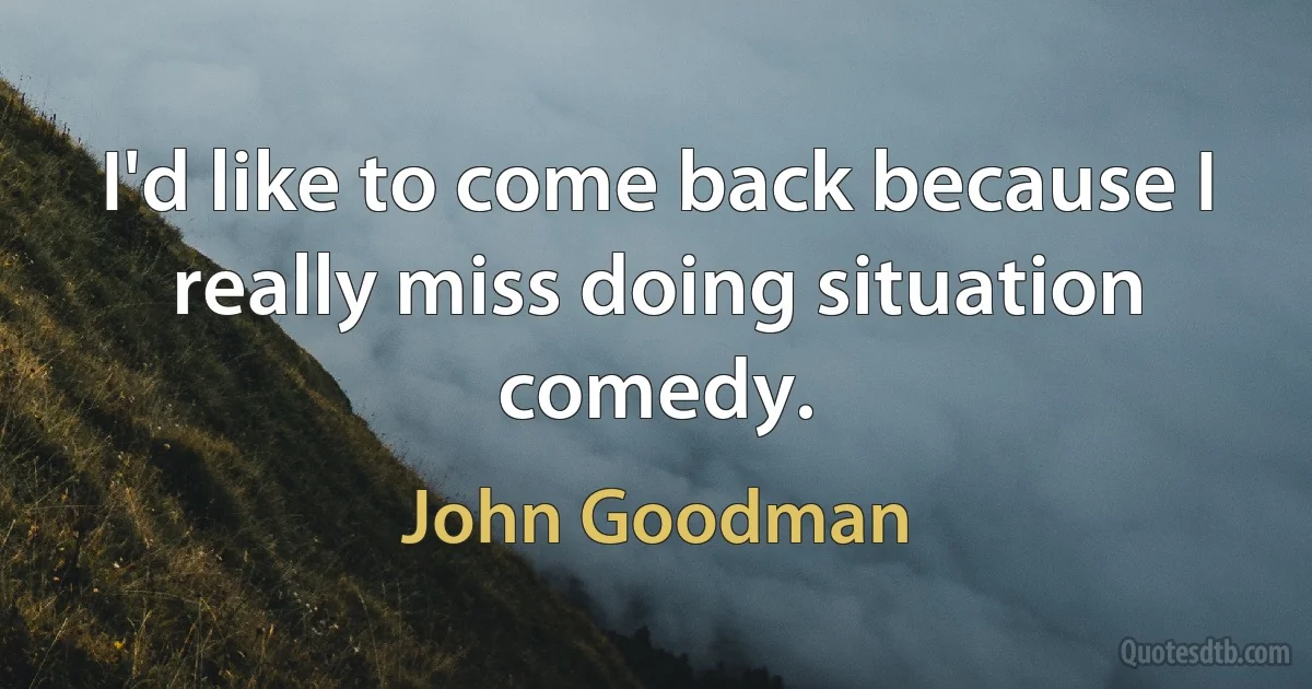 I'd like to come back because I really miss doing situation comedy. (John Goodman)