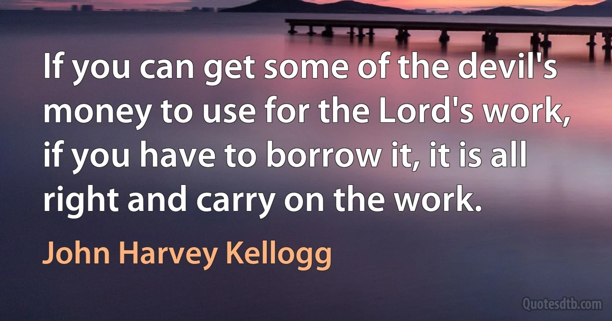 If you can get some of the devil's money to use for the Lord's work, if you have to borrow it, it is all right and carry on the work. (John Harvey Kellogg)