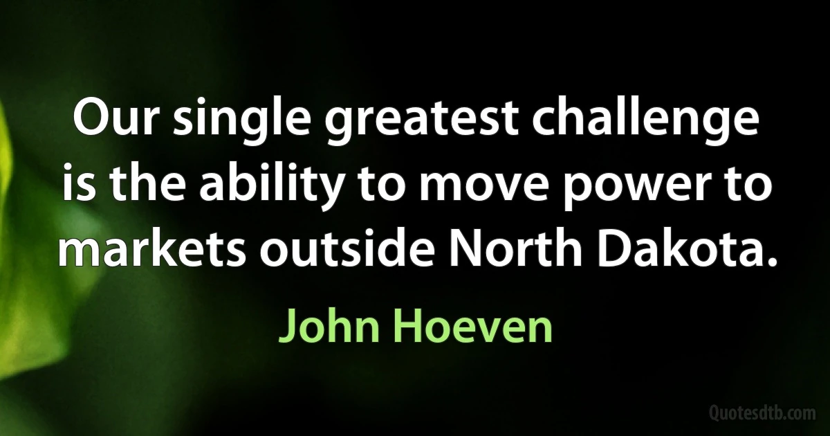 Our single greatest challenge is the ability to move power to markets outside North Dakota. (John Hoeven)