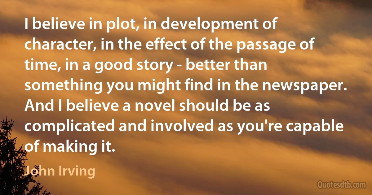 I believe in plot, in development of character, in the effect of the passage of time, in a good story - better than something you might find in the newspaper. And I believe a novel should be as complicated and involved as you're capable of making it. (John Irving)