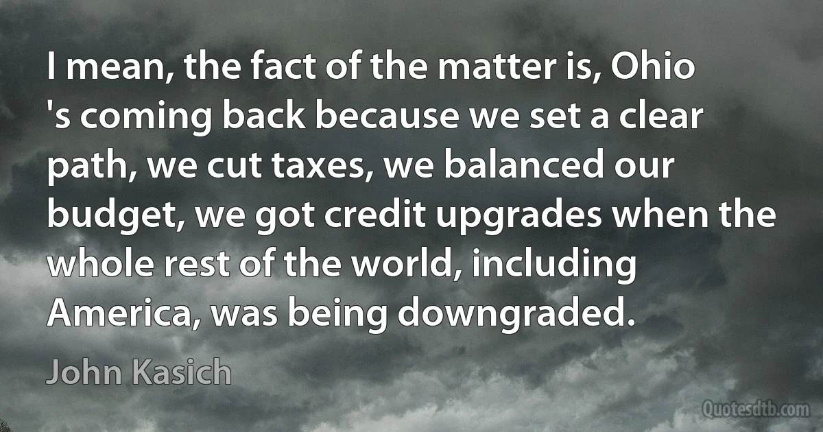 I mean, the fact of the matter is, Ohio 's coming back because we set a clear path, we cut taxes, we balanced our budget, we got credit upgrades when the whole rest of the world, including America, was being downgraded. (John Kasich)