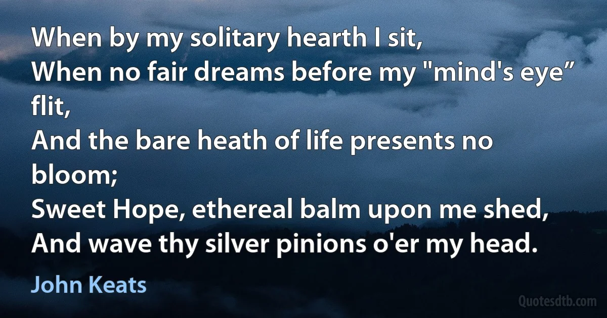 When by my solitary hearth I sit,
When no fair dreams before my "mind's eye” flit,
And the bare heath of life presents no bloom;
Sweet Hope, ethereal balm upon me shed,
And wave thy silver pinions o'er my head. (John Keats)