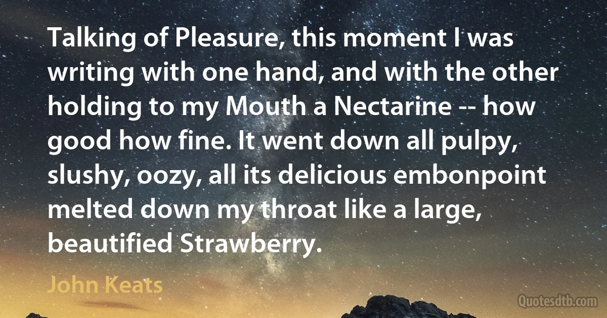 Talking of Pleasure, this moment I was writing with one hand, and with the other holding to my Mouth a Nectarine -- how good how fine. It went down all pulpy, slushy, oozy, all its delicious embonpoint melted down my throat like a large, beautified Strawberry. (John Keats)