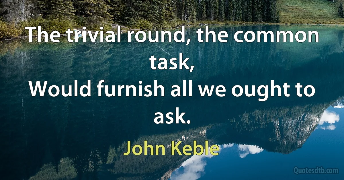 The trivial round, the common task,
Would furnish all we ought to ask. (John Keble)