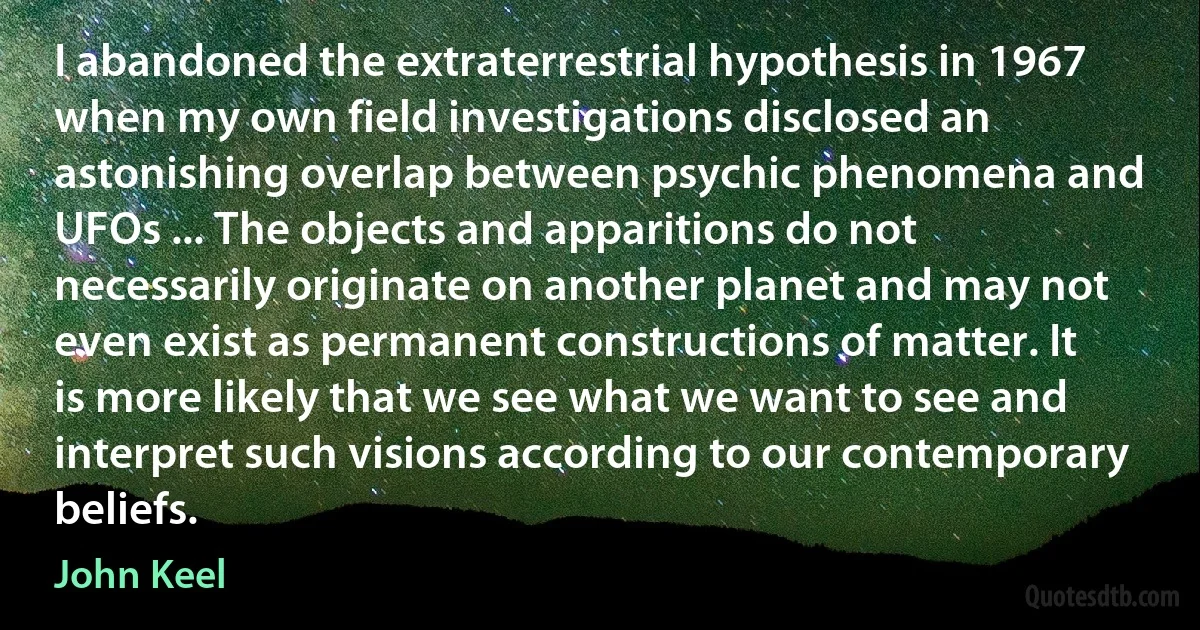 I abandoned the extraterrestrial hypothesis in 1967 when my own field investigations disclosed an astonishing overlap between psychic phenomena and UFOs ... The objects and apparitions do not necessarily originate on another planet and may not even exist as permanent constructions of matter. It is more likely that we see what we want to see and interpret such visions according to our contemporary beliefs. (John Keel)