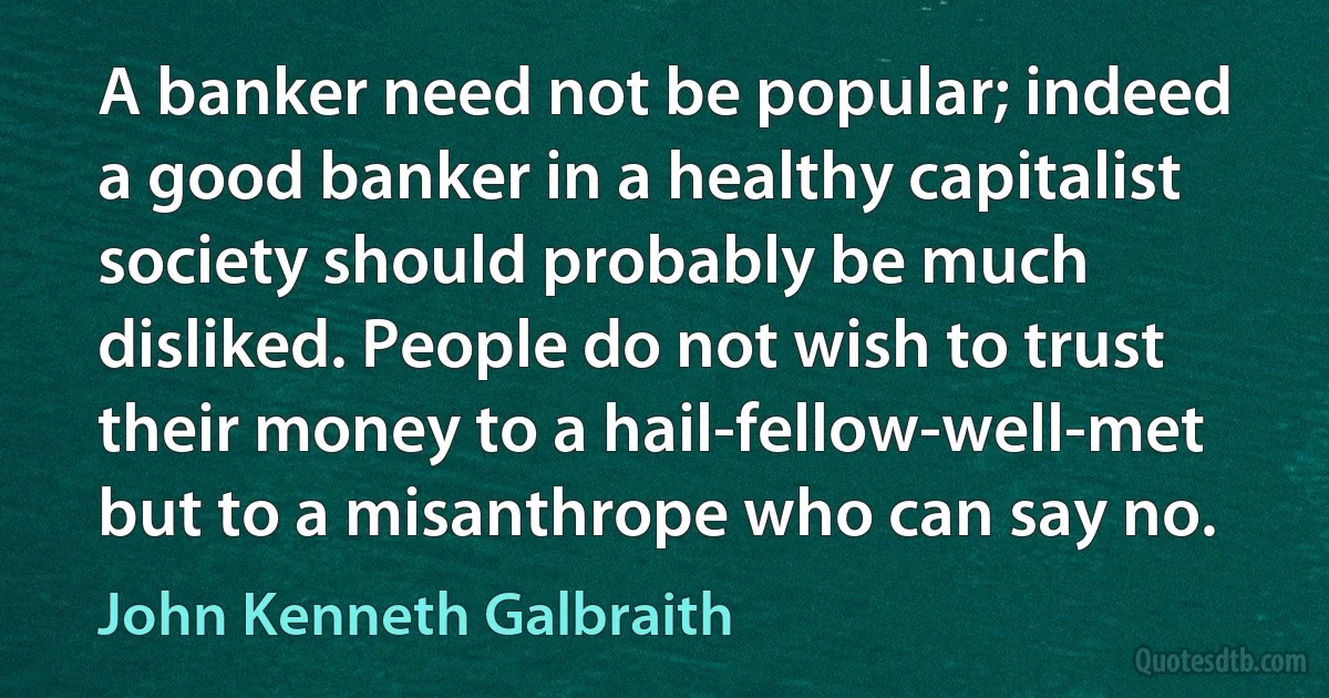 A banker need not be popular; indeed a good banker in a healthy capitalist society should probably be much disliked. People do not wish to trust their money to a hail-fellow-well-met but to a misanthrope who can say no. (John Kenneth Galbraith)