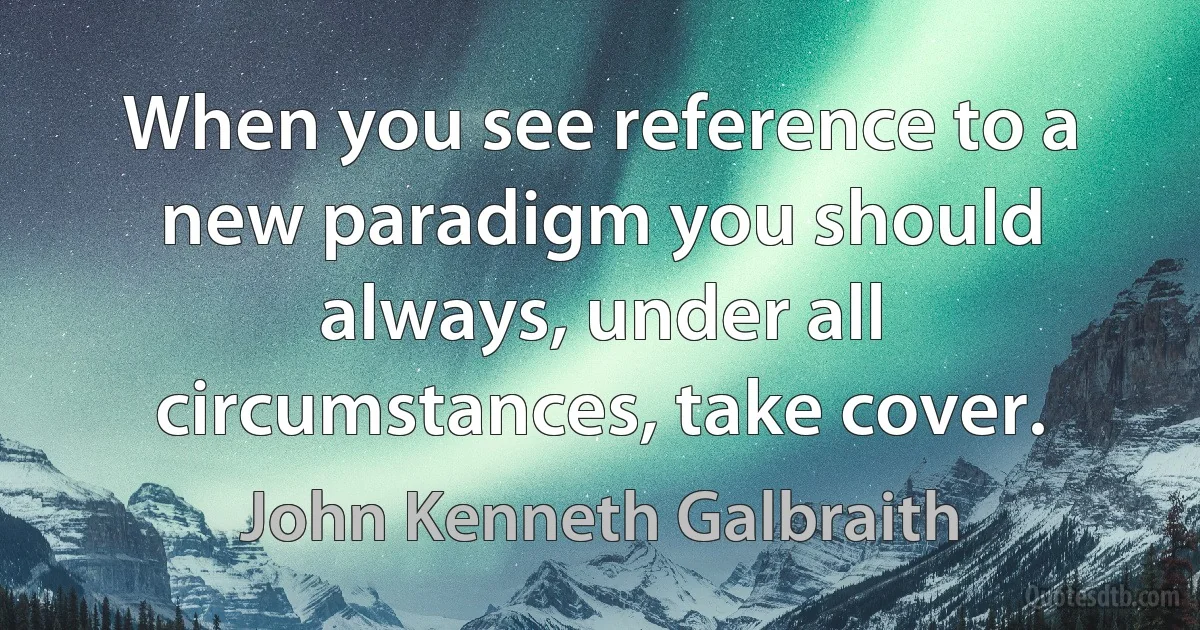 When you see reference to a new paradigm you should always, under all circumstances, take cover. (John Kenneth Galbraith)