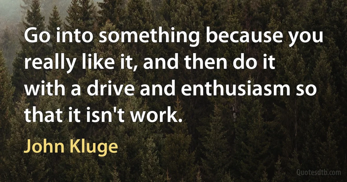 Go into something because you really like it, and then do it with a drive and enthusiasm so that it isn't work. (John Kluge)