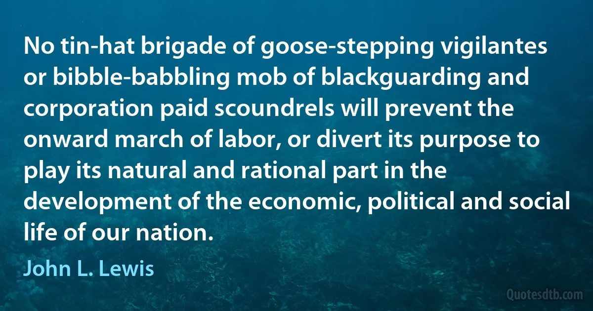 No tin-hat brigade of goose-stepping vigilantes or bibble-babbling mob of blackguarding and corporation paid scoundrels will prevent the onward march of labor, or divert its purpose to play its natural and rational part in the development of the economic, political and social life of our nation. (John L. Lewis)