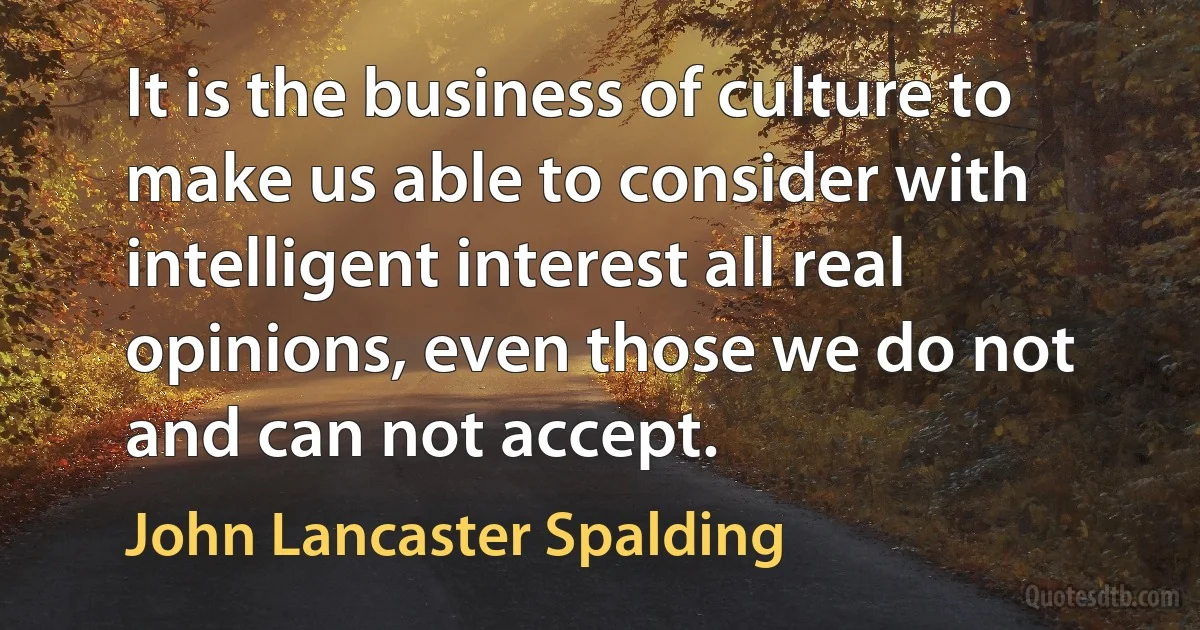 It is the business of culture to make us able to consider with intelligent interest all real opinions, even those we do not and can not accept. (John Lancaster Spalding)