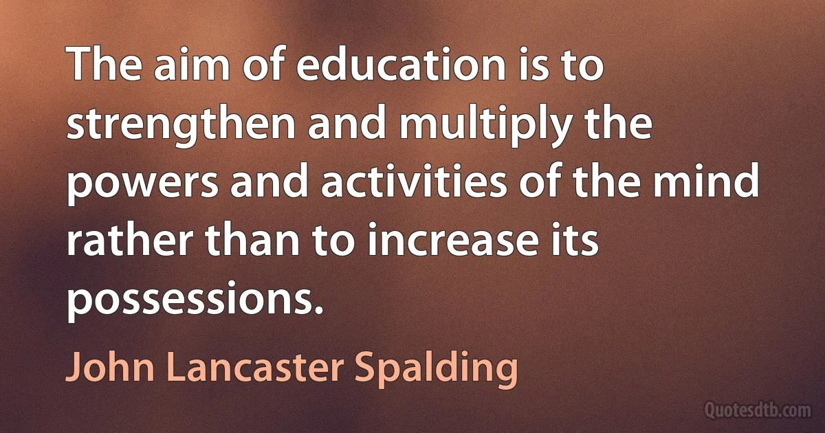 The aim of education is to strengthen and multiply the powers and activities of the mind rather than to increase its possessions. (John Lancaster Spalding)