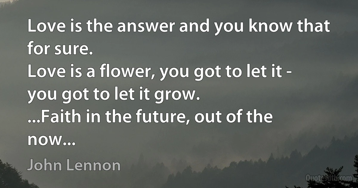 Love is the answer and you know that for sure.
Love is a flower, you got to let it - you got to let it grow.
...Faith in the future, out of the now... (John Lennon)