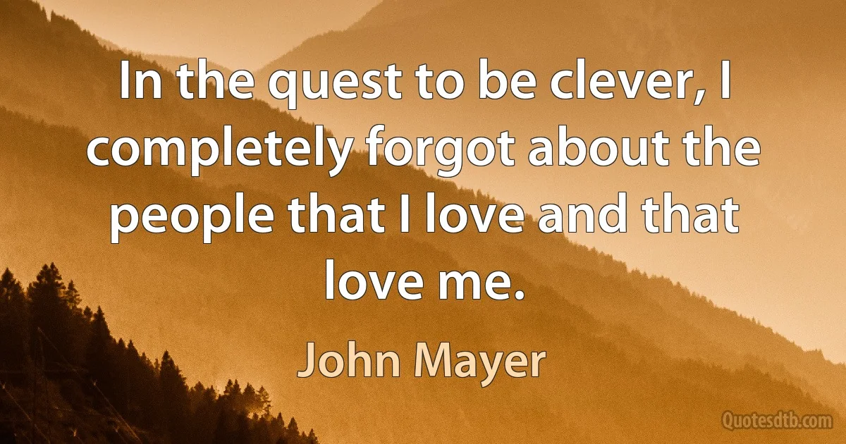 In the quest to be clever, I completely forgot about the people that I love and that love me. (John Mayer)