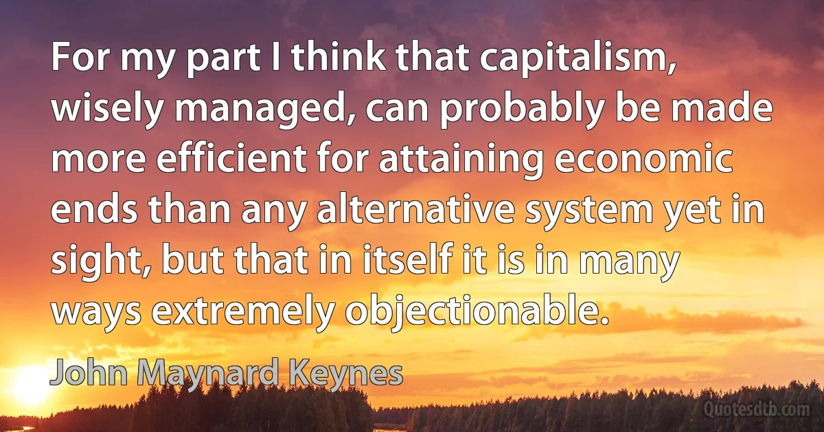 For my part I think that capitalism, wisely managed, can probably be made more efficient for attaining economic ends than any alternative system yet in sight, but that in itself it is in many ways extremely objectionable. (John Maynard Keynes)