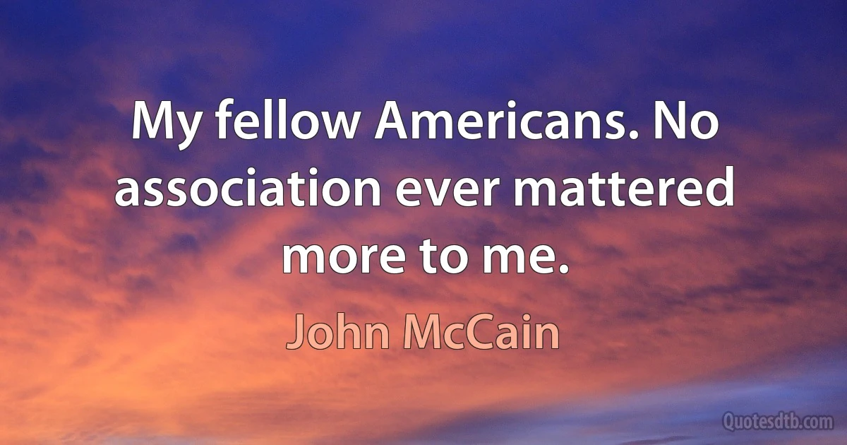 My fellow Americans. No association ever mattered more to me. (John McCain)