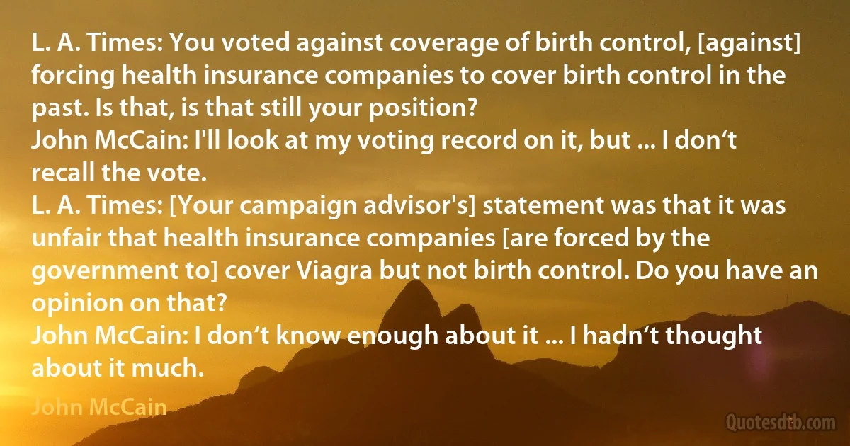 L. A. Times: You voted against coverage of birth control, [against] forcing health insurance companies to cover birth control in the past. Is that, is that still your position?
John McCain: I'll look at my voting record on it, but ... I don‘t recall the vote.
L. A. Times: [Your campaign advisor's] statement was that it was unfair that health insurance companies [are forced by the government to] cover Viagra but not birth control. Do you have an opinion on that?
John McCain: I don‘t know enough about it ... I hadn‘t thought about it much. (John McCain)