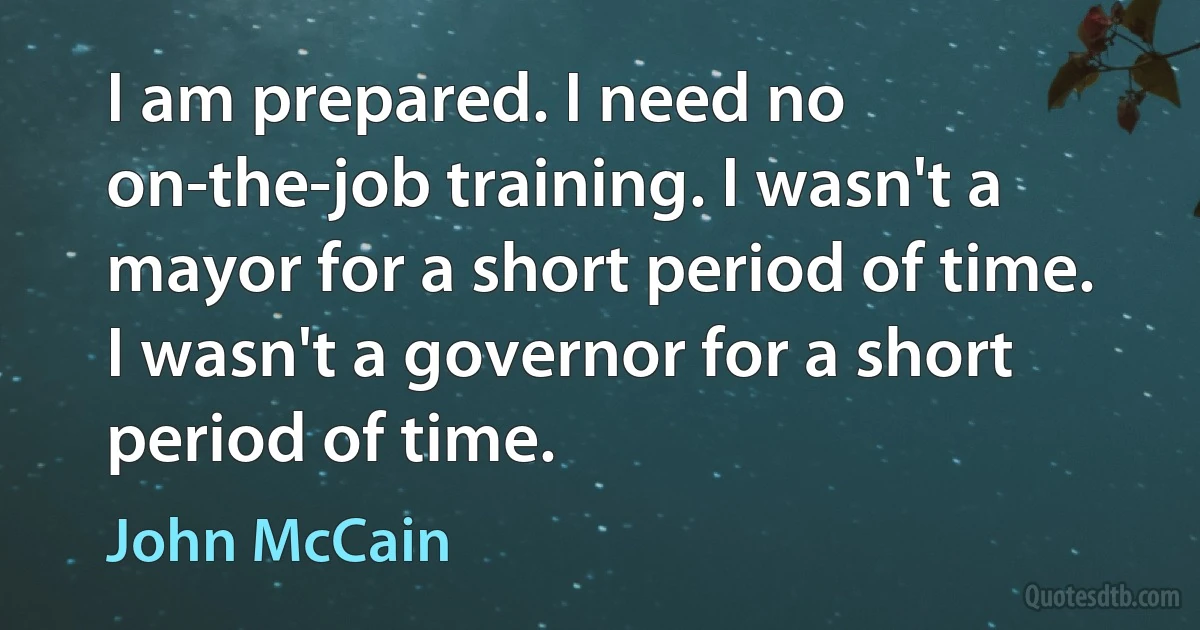 I am prepared. I need no on-the-job training. I wasn't a mayor for a short period of time. I wasn't a governor for a short period of time. (John McCain)