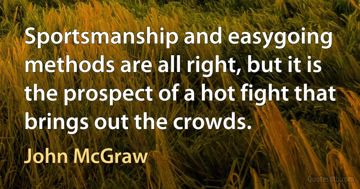 Sportsmanship and easygoing methods are all right, but it is the prospect of a hot fight that brings out the crowds. (John McGraw)