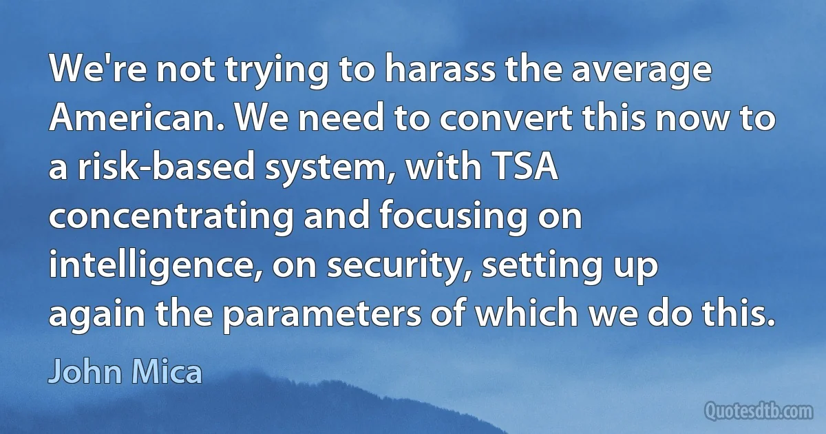 We're not trying to harass the average American. We need to convert this now to a risk-based system, with TSA concentrating and focusing on intelligence, on security, setting up again the parameters of which we do this. (John Mica)