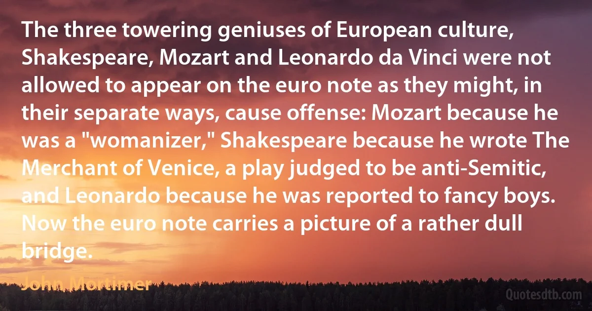 The three towering geniuses of European culture, Shakespeare, Mozart and Leonardo da Vinci were not allowed to appear on the euro note as they might, in their separate ways, cause offense: Mozart because he was a "womanizer," Shakespeare because he wrote The Merchant of Venice, a play judged to be anti-Semitic, and Leonardo because he was reported to fancy boys. Now the euro note carries a picture of a rather dull bridge. (John Mortimer)