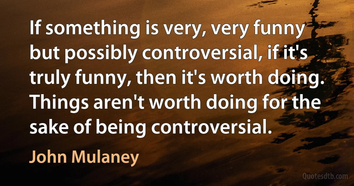 If something is very, very funny but possibly controversial, if it's truly funny, then it's worth doing. Things aren't worth doing for the sake of being controversial. (John Mulaney)