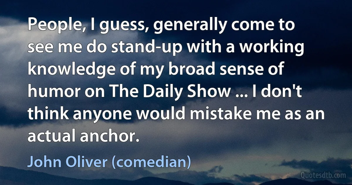 People, I guess, generally come to see me do stand-up with a working knowledge of my broad sense of humor on The Daily Show ... I don't think anyone would mistake me as an actual anchor. (John Oliver (comedian))