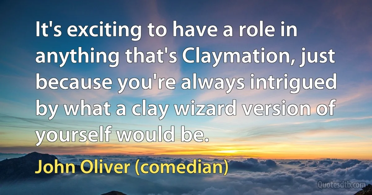 It's exciting to have a role in anything that's Claymation, just because you're always intrigued by what a clay wizard version of yourself would be. (John Oliver (comedian))