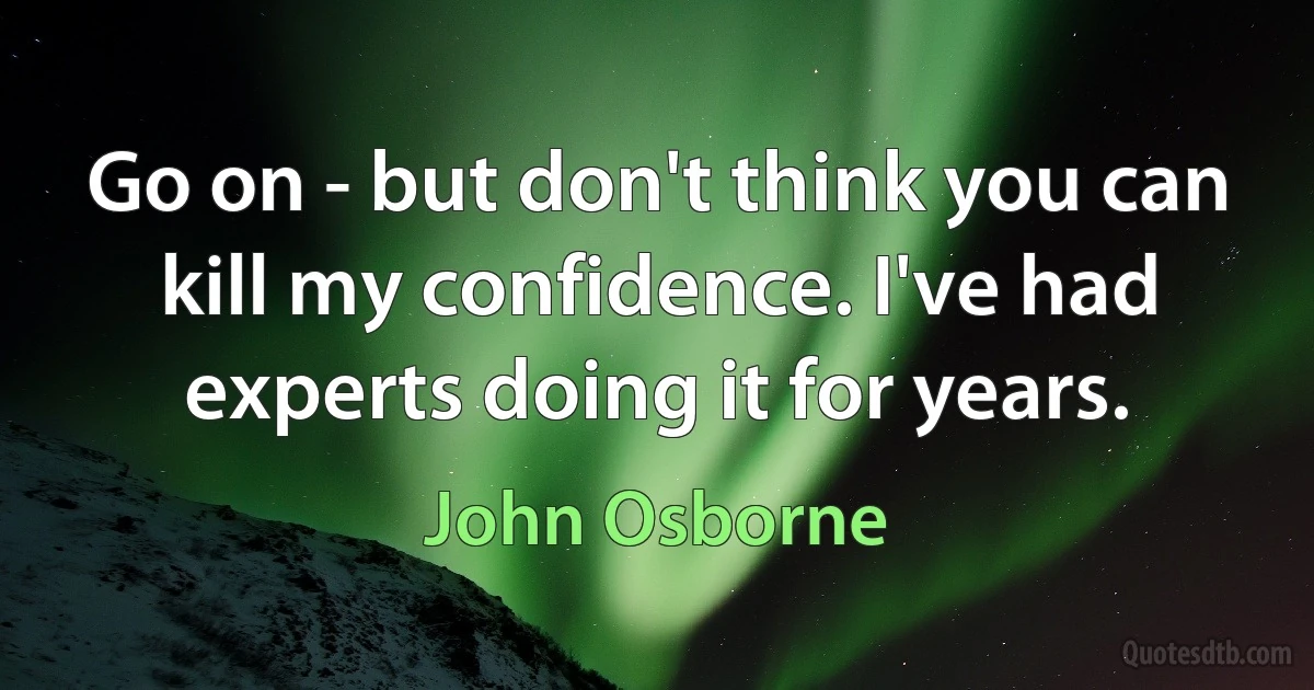 Go on - but don't think you can kill my confidence. I've had experts doing it for years. (John Osborne)