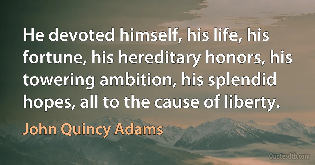 He devoted himself, his life, his fortune, his hereditary honors, his towering ambition, his splendid hopes, all to the cause of liberty. (John Quincy Adams)