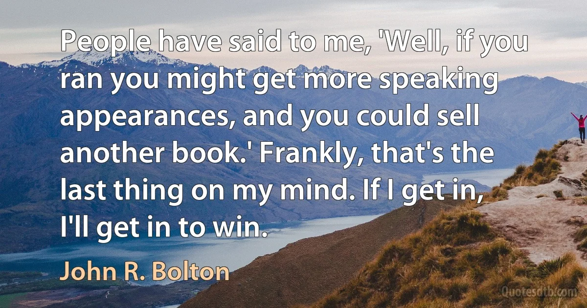 People have said to me, 'Well, if you ran you might get more speaking appearances, and you could sell another book.' Frankly, that's the last thing on my mind. If I get in, I'll get in to win. (John R. Bolton)