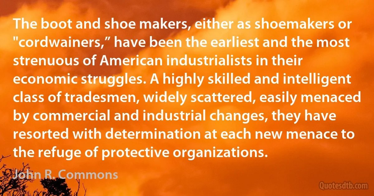 The boot and shoe makers, either as shoemakers or "cordwainers,” have been the earliest and the most strenuous of American industrialists in their economic struggles. A highly skilled and intelligent class of tradesmen, widely scattered, easily menaced by commercial and industrial changes, they have resorted with determination at each new menace to the refuge of protective organizations. (John R. Commons)