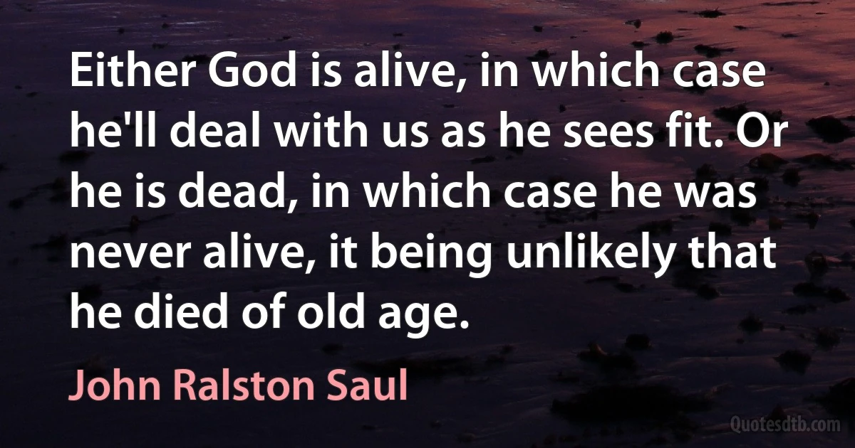 Either God is alive, in which case he'll deal with us as he sees fit. Or he is dead, in which case he was never alive, it being unlikely that he died of old age. (John Ralston Saul)