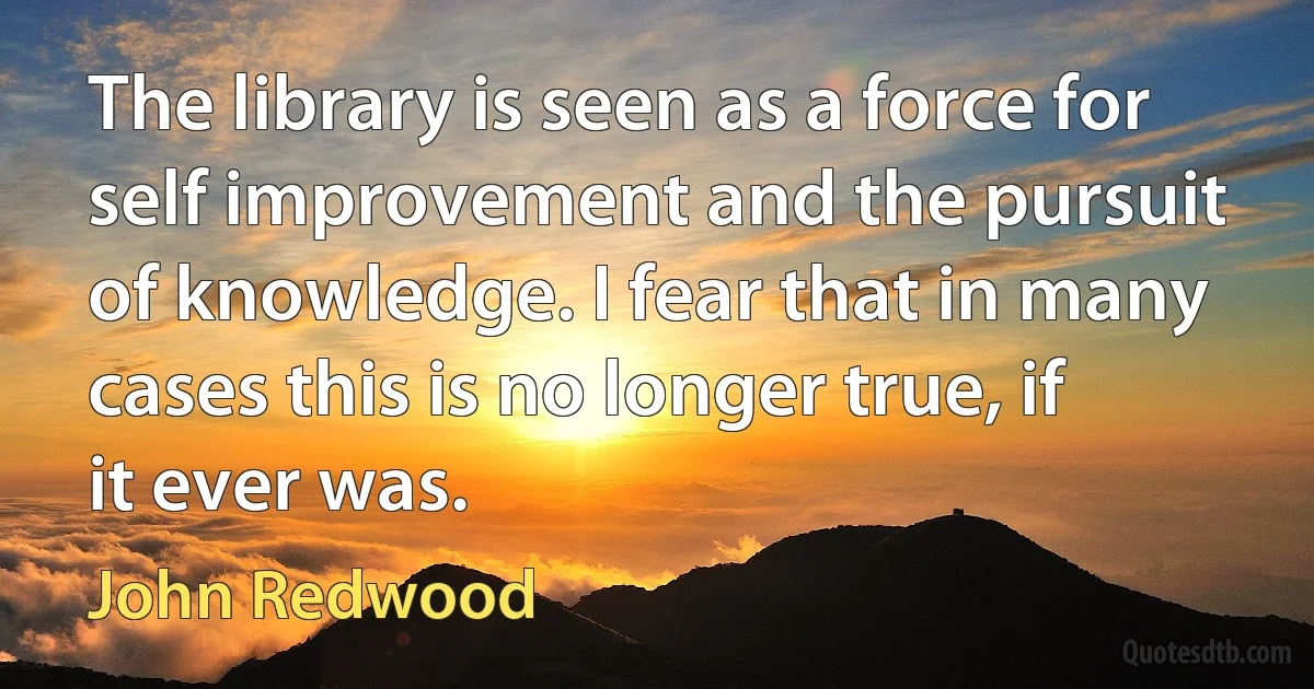 The library is seen as a force for self improvement and the pursuit of knowledge. I fear that in many cases this is no longer true, if it ever was. (John Redwood)