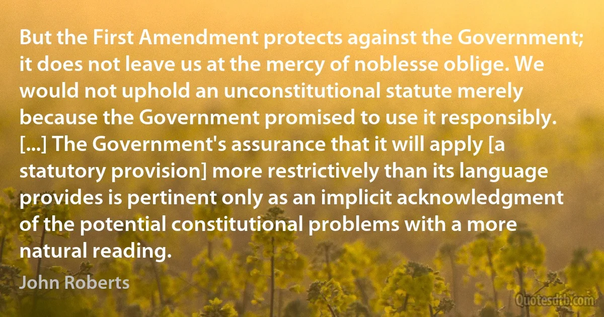 But the First Amendment protects against the Government; it does not leave us at the mercy of noblesse oblige. We would not uphold an unconstitutional statute merely because the Government promised to use it responsibly. [...] The Government's assurance that it will apply [a statutory provision] more restrictively than its language provides is pertinent only as an implicit acknowledgment of the potential constitutional problems with a more natural reading. (John Roberts)