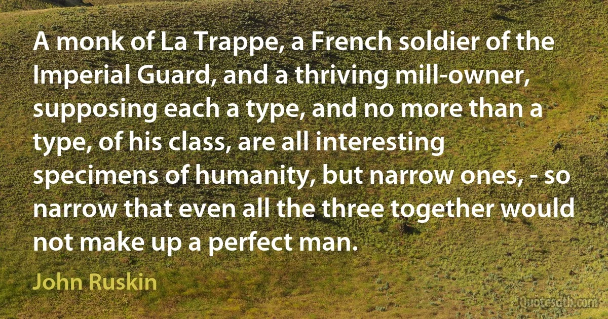 A monk of La Trappe, a French soldier of the Imperial Guard, and a thriving mill-owner, supposing each a type, and no more than a type, of his class, are all interesting specimens of humanity, but narrow ones, - so narrow that even all the three together would not make up a perfect man. (John Ruskin)