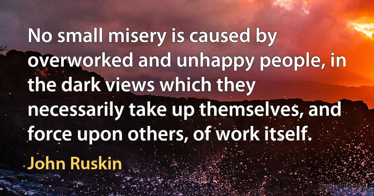 No small misery is caused by overworked and unhappy people, in the dark views which they necessarily take up themselves, and force upon others, of work itself. (John Ruskin)