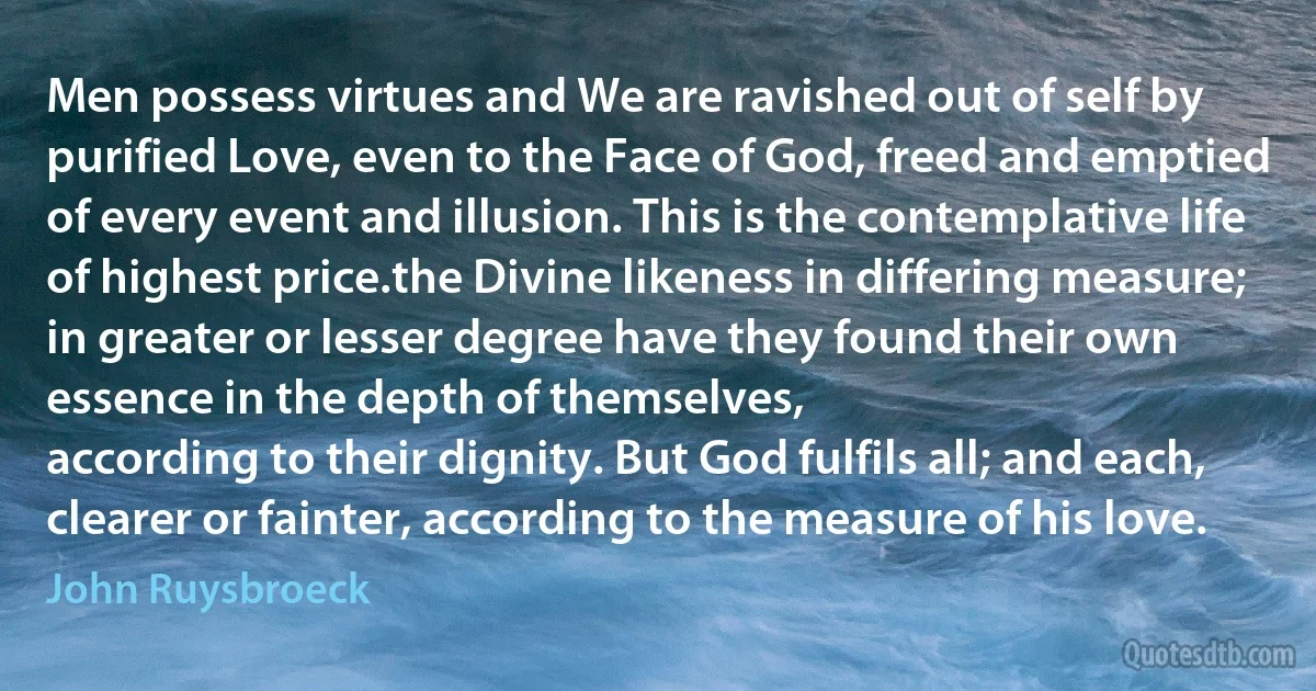 Men possess virtues and We are ravished out of self by purified Love, even to the Face of God, freed and emptied of every event and illusion. This is the contemplative life of highest price.the Divine likeness in differing measure;
in greater or lesser degree have they found their own essence in the depth of themselves,
according to their dignity. But God fulfils all; and each, clearer or fainter, according to the measure of his love. (John Ruysbroeck)