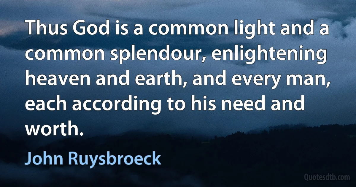 Thus God is a common light and a common splendour, enlightening heaven and earth, and every man, each according to his need and worth. (John Ruysbroeck)