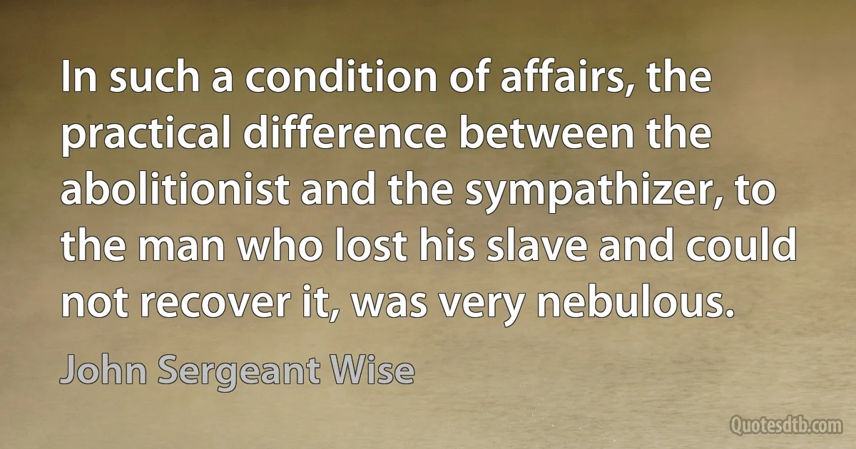 In such a condition of affairs, the practical difference between the abolitionist and the sympathizer, to the man who lost his slave and could not recover it, was very nebulous. (John Sergeant Wise)