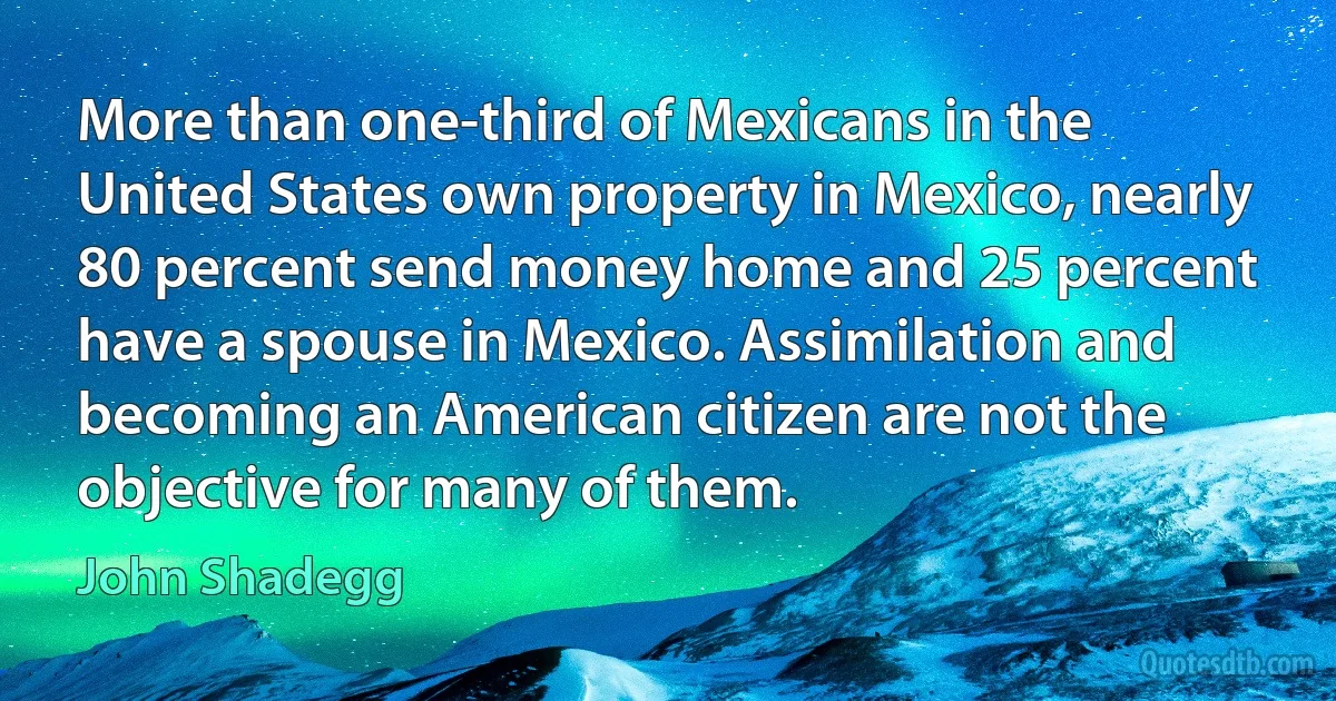 More than one-third of Mexicans in the United States own property in Mexico, nearly 80 percent send money home and 25 percent have a spouse in Mexico. Assimilation and becoming an American citizen are not the objective for many of them. (John Shadegg)